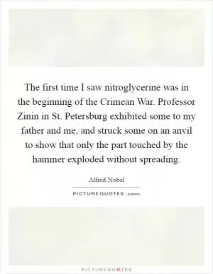 The first time I saw nitroglycerine was in the beginning of the Crimean War. Professor Zinin in St. Petersburg exhibited some to my father and me, and struck some on an anvil to show that only the part touched by the hammer exploded without spreading Picture Quote #1