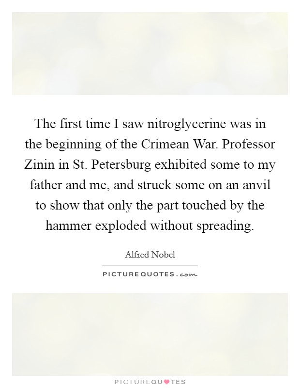 The first time I saw nitroglycerine was in the beginning of the Crimean War. Professor Zinin in St. Petersburg exhibited some to my father and me, and struck some on an anvil to show that only the part touched by the hammer exploded without spreading Picture Quote #1