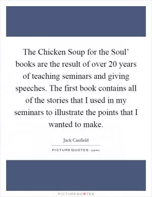 The Chicken Soup for the Soul’ books are the result of over 20 years of teaching seminars and giving speeches. The first book contains all of the stories that I used in my seminars to illustrate the points that I wanted to make Picture Quote #1