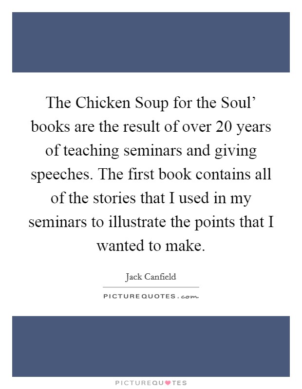 The Chicken Soup for the Soul' books are the result of over 20 years of teaching seminars and giving speeches. The first book contains all of the stories that I used in my seminars to illustrate the points that I wanted to make Picture Quote #1