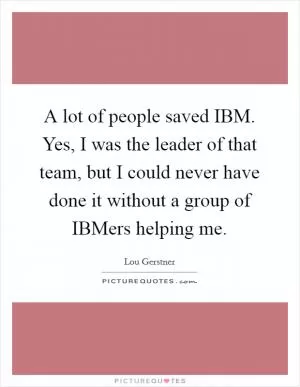 A lot of people saved IBM. Yes, I was the leader of that team, but I could never have done it without a group of IBMers helping me Picture Quote #1