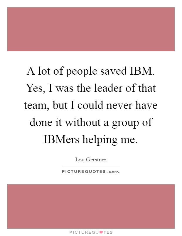 A lot of people saved IBM. Yes, I was the leader of that team, but I could never have done it without a group of IBMers helping me Picture Quote #1
