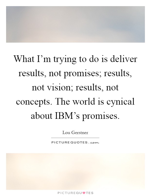 What I'm trying to do is deliver results, not promises; results, not vision; results, not concepts. The world is cynical about IBM's promises Picture Quote #1