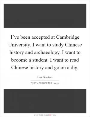I’ve been accepted at Cambridge University. I want to study Chinese history and archaeology. I want to become a student. I want to read Chinese history and go on a dig Picture Quote #1
