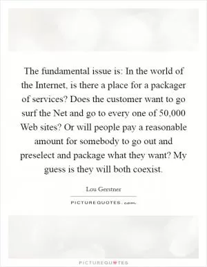 The fundamental issue is: In the world of the Internet, is there a place for a packager of services? Does the customer want to go surf the Net and go to every one of 50,000 Web sites? Or will people pay a reasonable amount for somebody to go out and preselect and package what they want? My guess is they will both coexist Picture Quote #1