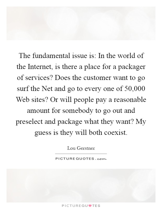 The fundamental issue is: In the world of the Internet, is there a place for a packager of services? Does the customer want to go surf the Net and go to every one of 50,000 Web sites? Or will people pay a reasonable amount for somebody to go out and preselect and package what they want? My guess is they will both coexist Picture Quote #1