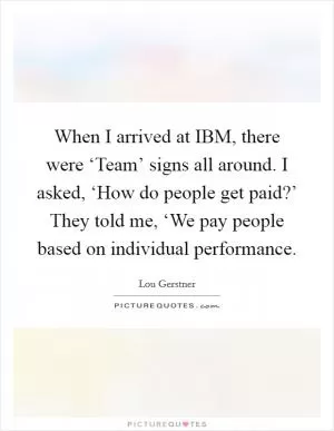 When I arrived at IBM, there were ‘Team’ signs all around. I asked, ‘How do people get paid?’ They told me, ‘We pay people based on individual performance Picture Quote #1