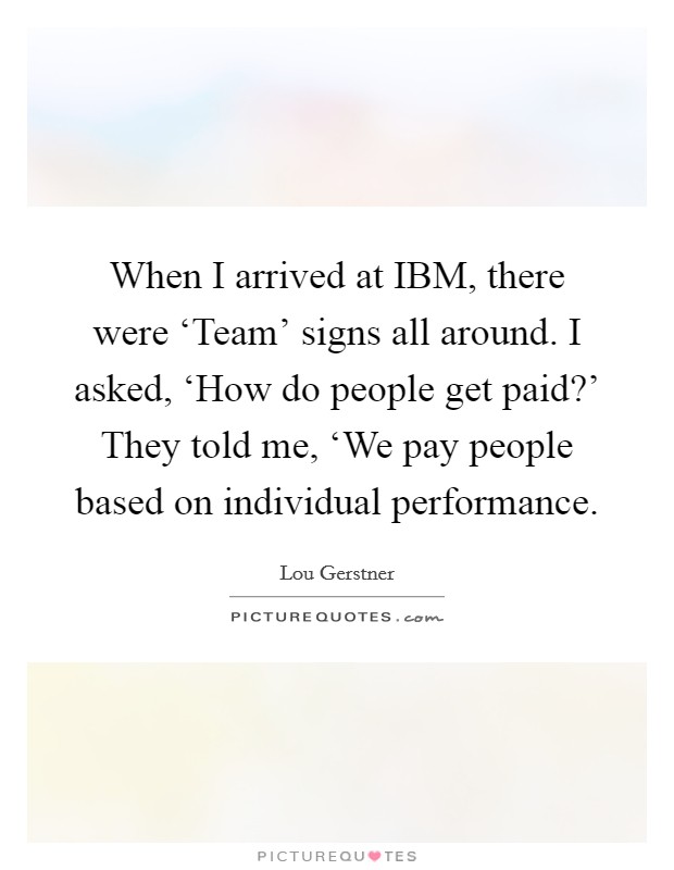 When I arrived at IBM, there were ‘Team' signs all around. I asked, ‘How do people get paid?' They told me, ‘We pay people based on individual performance Picture Quote #1