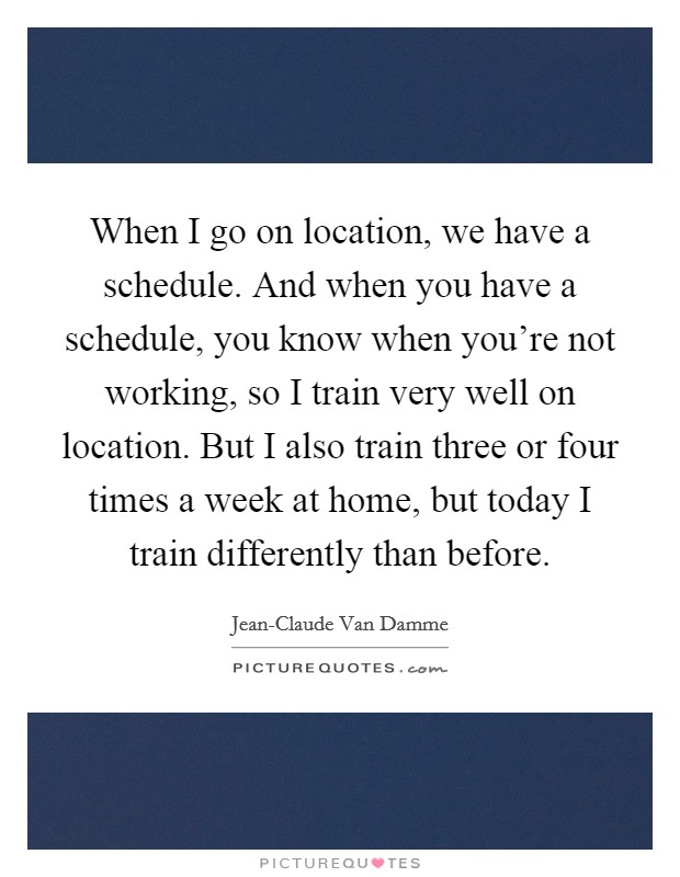 When I go on location, we have a schedule. And when you have a schedule, you know when you're not working, so I train very well on location. But I also train three or four times a week at home, but today I train differently than before Picture Quote #1