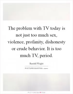 The problem with TV today is not just too much sex, violence, profanity, dishonesty or crude behavior. It is too much TV, period Picture Quote #1