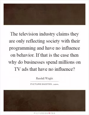 The television industry claims they are only reflecting society with their programming and have no influence on behavior. If that is the case then why do businesses spend millions on TV ads that have no influence? Picture Quote #1