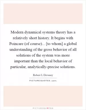 Modern dynamical systems theory has a relatively short history. It begins with Poincare (of course)... [to whom] a global understanding of the gross behavior of all solutions of the system was more important than the local behavior of particular, analytically-precise solutions Picture Quote #1