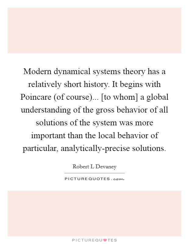 Modern dynamical systems theory has a relatively short history. It begins with Poincare (of course)... [to whom] a global understanding of the gross behavior of all solutions of the system was more important than the local behavior of particular, analytically-precise solutions Picture Quote #1