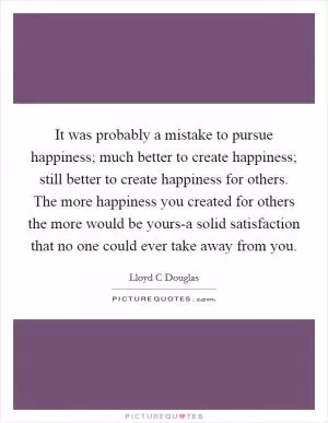 It was probably a mistake to pursue happiness; much better to create happiness; still better to create happiness for others. The more happiness you created for others the more would be yours-a solid satisfaction that no one could ever take away from you Picture Quote #1