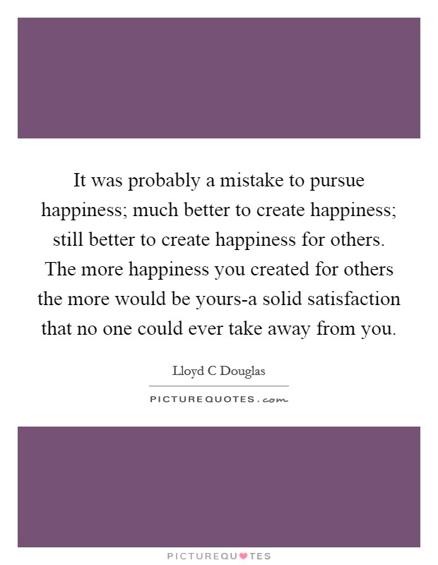It was probably a mistake to pursue happiness; much better to create happiness; still better to create happiness for others. The more happiness you created for others the more would be yours-a solid satisfaction that no one could ever take away from you Picture Quote #1