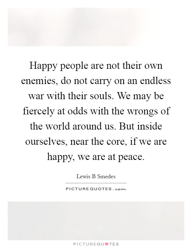 Happy people are not their own enemies, do not carry on an endless war with their souls. We may be fiercely at odds with the wrongs of the world around us. But inside ourselves, near the core, if we are happy, we are at peace Picture Quote #1