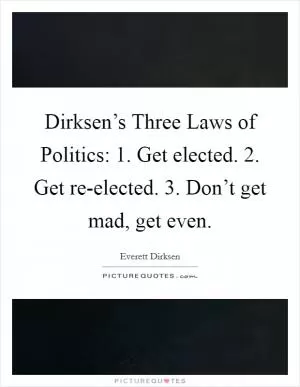 Dirksen’s Three Laws of Politics: 1. Get elected. 2. Get re-elected. 3. Don’t get mad, get even Picture Quote #1