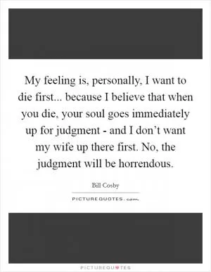 My feeling is, personally, I want to die first... because I believe that when you die, your soul goes immediately up for judgment - and I don’t want my wife up there first. No, the judgment will be horrendous Picture Quote #1