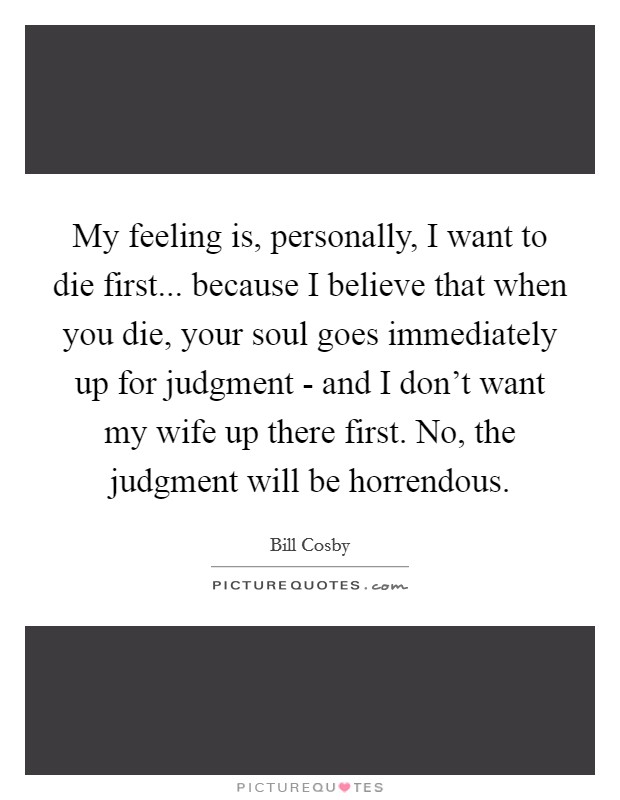 My feeling is, personally, I want to die first... because I believe that when you die, your soul goes immediately up for judgment - and I don't want my wife up there first. No, the judgment will be horrendous Picture Quote #1