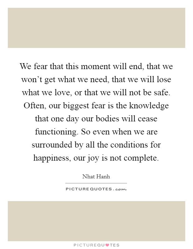 We fear that this moment will end, that we won't get what we need, that we will lose what we love, or that we will not be safe. Often, our biggest fear is the knowledge that one day our bodies will cease functioning. So even when we are surrounded by all the conditions for happiness, our joy is not complete Picture Quote #1