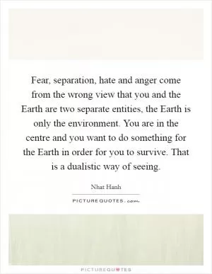 Fear, separation, hate and anger come from the wrong view that you and the Earth are two separate entities, the Earth is only the environment. You are in the centre and you want to do something for the Earth in order for you to survive. That is a dualistic way of seeing Picture Quote #1