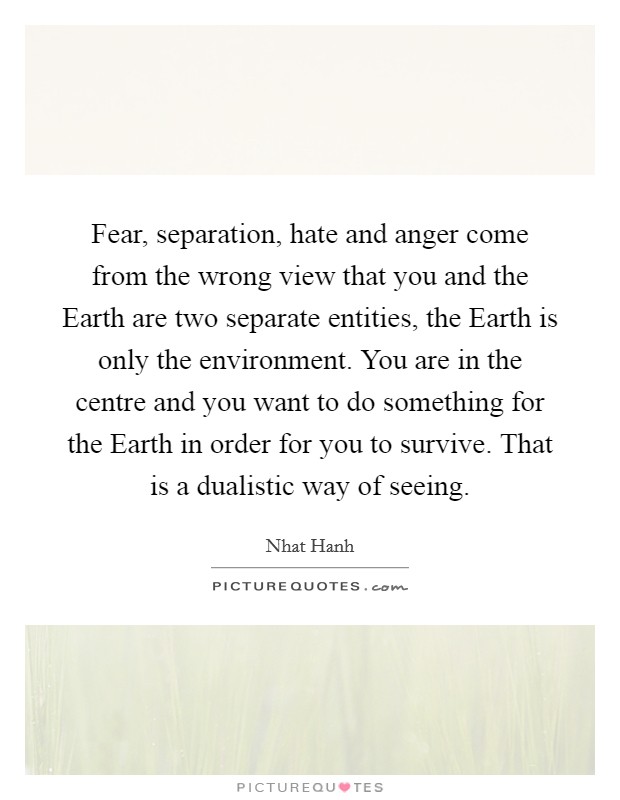 Fear, separation, hate and anger come from the wrong view that you and the Earth are two separate entities, the Earth is only the environment. You are in the centre and you want to do something for the Earth in order for you to survive. That is a dualistic way of seeing Picture Quote #1