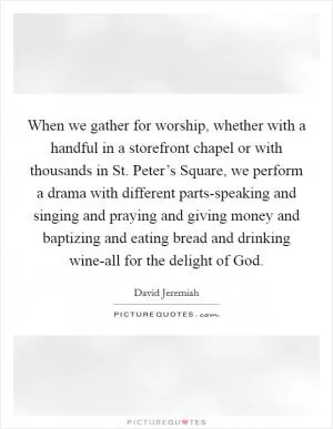 When we gather for worship, whether with a handful in a storefront chapel or with thousands in St. Peter’s Square, we perform a drama with different parts-speaking and singing and praying and giving money and baptizing and eating bread and drinking wine-all for the delight of God Picture Quote #1