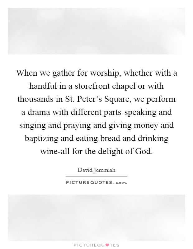When we gather for worship, whether with a handful in a storefront chapel or with thousands in St. Peter's Square, we perform a drama with different parts-speaking and singing and praying and giving money and baptizing and eating bread and drinking wine-all for the delight of God Picture Quote #1