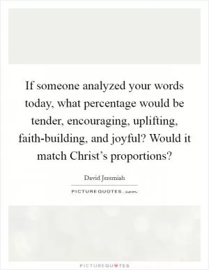 If someone analyzed your words today, what percentage would be tender, encouraging, uplifting, faith-building, and joyful? Would it match Christ’s proportions? Picture Quote #1