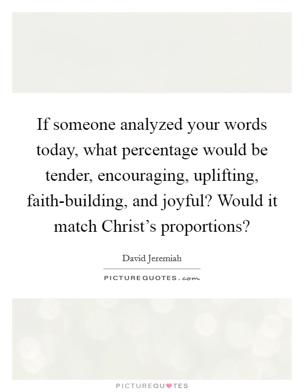 If someone analyzed your words today, what percentage would be tender, encouraging, uplifting, faith-building, and joyful? Would it match Christ's proportions? Picture Quote #1