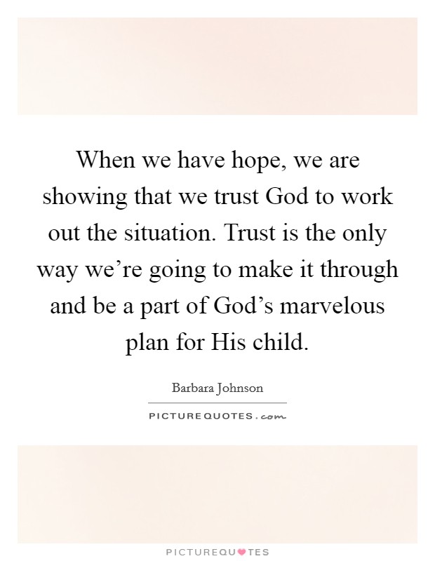 When we have hope, we are showing that we trust God to work out the situation. Trust is the only way we're going to make it through and be a part of God's marvelous plan for His child Picture Quote #1