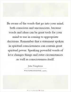 Be aware of the words that go into your mind, both conscious and unconscious, because words and ideas can be great tools for your mind to use in coming to appropriate decisions. Remember that a statement spoken in spiritual consciousness can contain great spiritual power. Speaking powerful words of love changes things and outer circumstances as well as consciousness itself Picture Quote #1