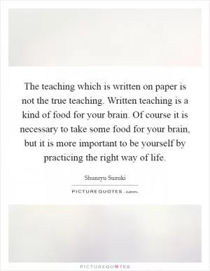 The teaching which is written on paper is not the true teaching. Written teaching is a kind of food for your brain. Of course it is necessary to take some food for your brain, but it is more important to be yourself by practicing the right way of life Picture Quote #1