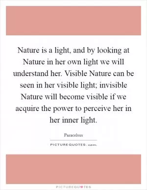 Nature is a light, and by looking at Nature in her own light we will understand her. Visible Nature can be seen in her visible light; invisible Nature will become visible if we acquire the power to perceive her in her inner light Picture Quote #1