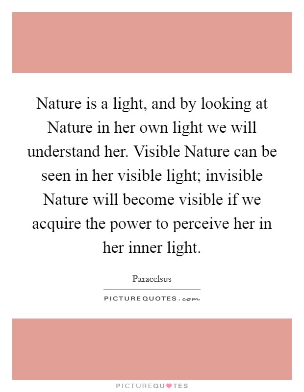 Nature is a light, and by looking at Nature in her own light we will understand her. Visible Nature can be seen in her visible light; invisible Nature will become visible if we acquire the power to perceive her in her inner light Picture Quote #1