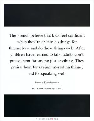The French believe that kids feel confident when they’re able to do things for themselves, and do those things well. After children have learned to talk, adults don’t praise them for saying just anything. They praise them for saying interesting things, and for speaking well Picture Quote #1