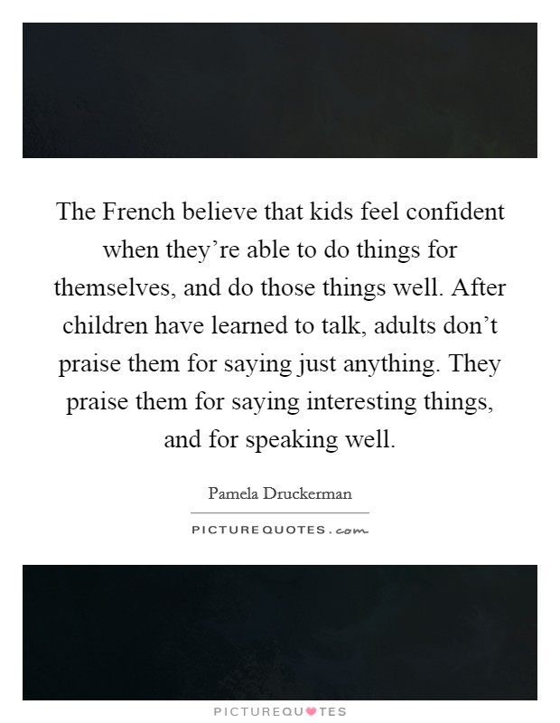 The French believe that kids feel confident when they're able to do things for themselves, and do those things well. After children have learned to talk, adults don't praise them for saying just anything. They praise them for saying interesting things, and for speaking well Picture Quote #1