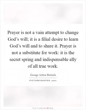Prayer is not a vain attempt to change God’s will; it is a filial desire to learn God’s will and to share it. Prayer is not a substitute for work: it is the secret spring and indispensable ally of all true work Picture Quote #1