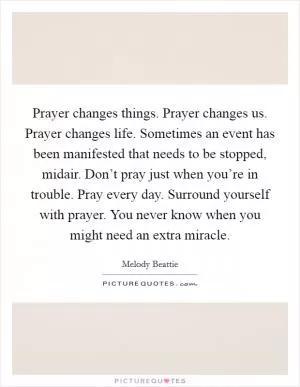 Prayer changes things. Prayer changes us. Prayer changes life. Sometimes an event has been manifested that needs to be stopped, midair. Don’t pray just when you’re in trouble. Pray every day. Surround yourself with prayer. You never know when you might need an extra miracle Picture Quote #1