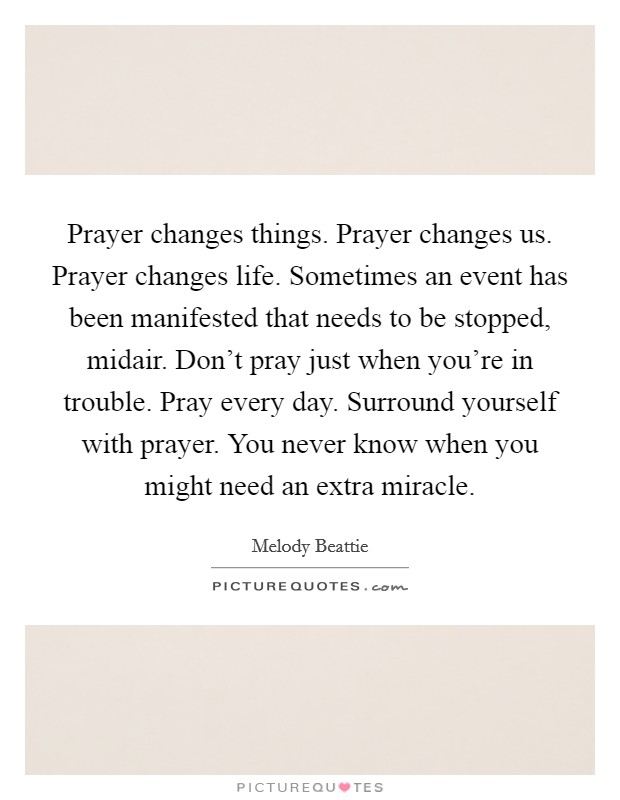 Prayer changes things. Prayer changes us. Prayer changes life. Sometimes an event has been manifested that needs to be stopped, midair. Don't pray just when you're in trouble. Pray every day. Surround yourself with prayer. You never know when you might need an extra miracle Picture Quote #1