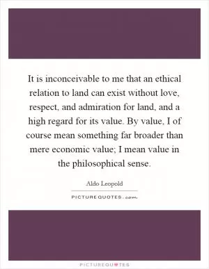 It is inconceivable to me that an ethical relation to land can exist without love, respect, and admiration for land, and a high regard for its value. By value, I of course mean something far broader than mere economic value; I mean value in the philosophical sense Picture Quote #1