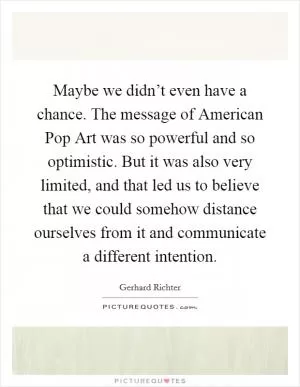 Maybe we didn’t even have a chance. The message of American Pop Art was so powerful and so optimistic. But it was also very limited, and that led us to believe that we could somehow distance ourselves from it and communicate a different intention Picture Quote #1