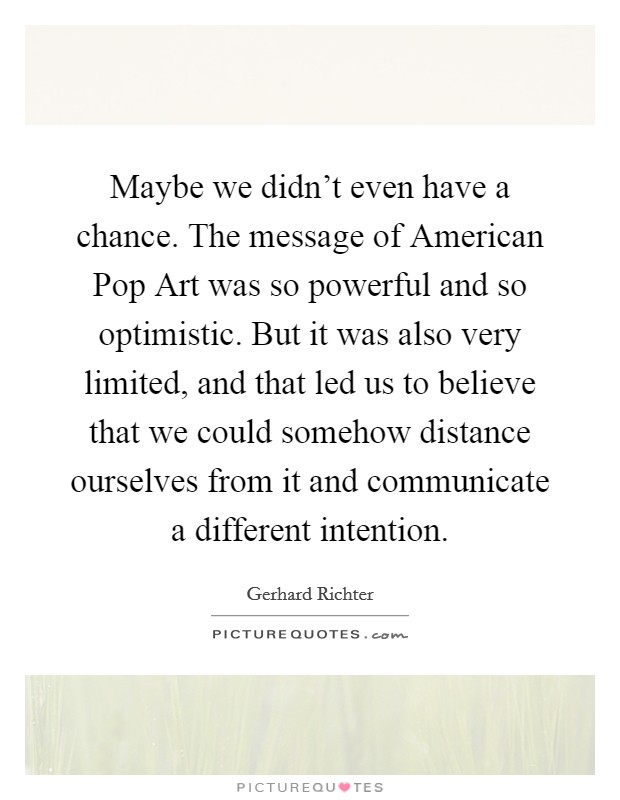 Maybe we didn't even have a chance. The message of American Pop Art was so powerful and so optimistic. But it was also very limited, and that led us to believe that we could somehow distance ourselves from it and communicate a different intention Picture Quote #1