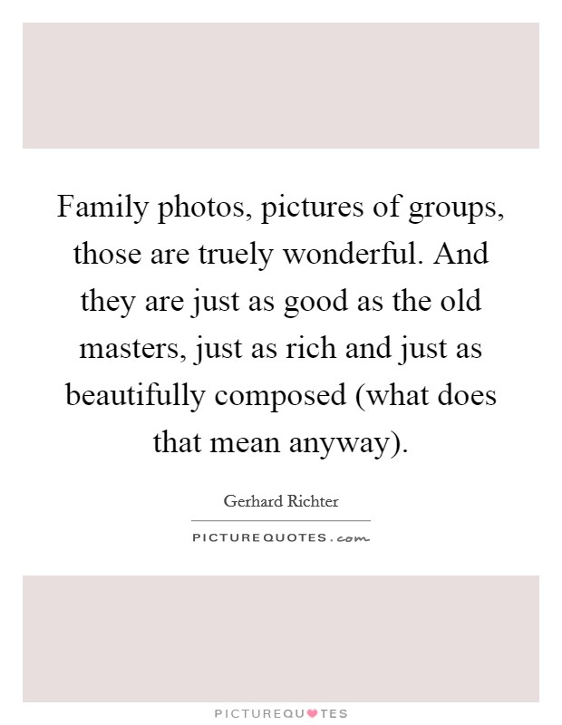 Family photos, pictures of groups, those are truely wonderful. And they are just as good as the old masters, just as rich and just as beautifully composed (what does that mean anyway) Picture Quote #1