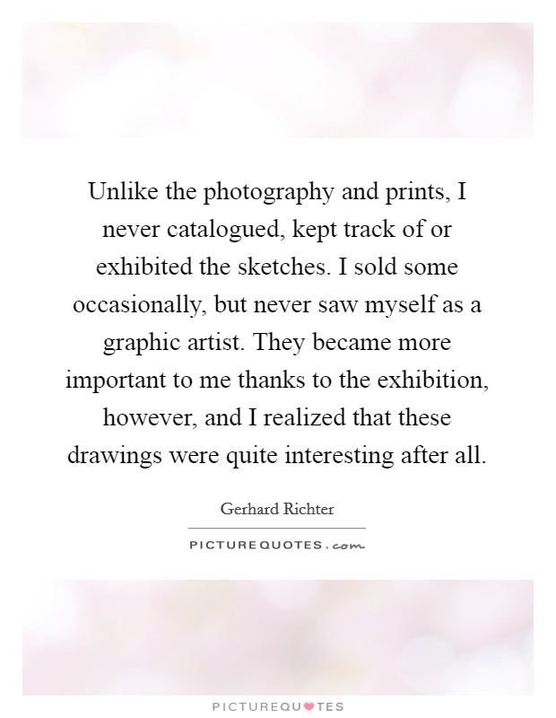 Unlike the photography and prints, I never catalogued, kept track of or exhibited the sketches. I sold some occasionally, but never saw myself as a graphic artist. They became more important to me thanks to the exhibition, however, and I realized that these drawings were quite interesting after all Picture Quote #1