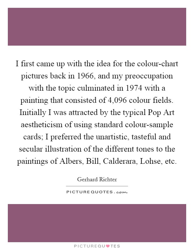 I first came up with the idea for the colour-chart pictures back in 1966, and my preoccupation with the topic culminated in 1974 with a painting that consisted of 4,096 colour fields. Initially I was attracted by the typical Pop Art aestheticism of using standard colour-sample cards; I preferred the unartistic, tasteful and secular illustration of the different tones to the paintings of Albers, Bill, Calderara, Lohse, etc Picture Quote #1