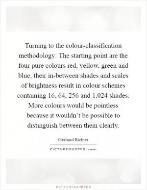 Turning to the colour-classification methodology: The starting point are the four pure colours red, yellow, green and blue; their in-between shades and scales of brightness result in colour schemes containing 16, 64, 256 and 1,024 shades. More colours would be pointless because it wouldn’t be possible to distinguish between them clearly Picture Quote #1