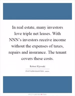 In real estate, many investors love triple net leases. With NNN’s investors receive income without the expenses of taxes, repairs and insurance. The tenant covers these costs Picture Quote #1