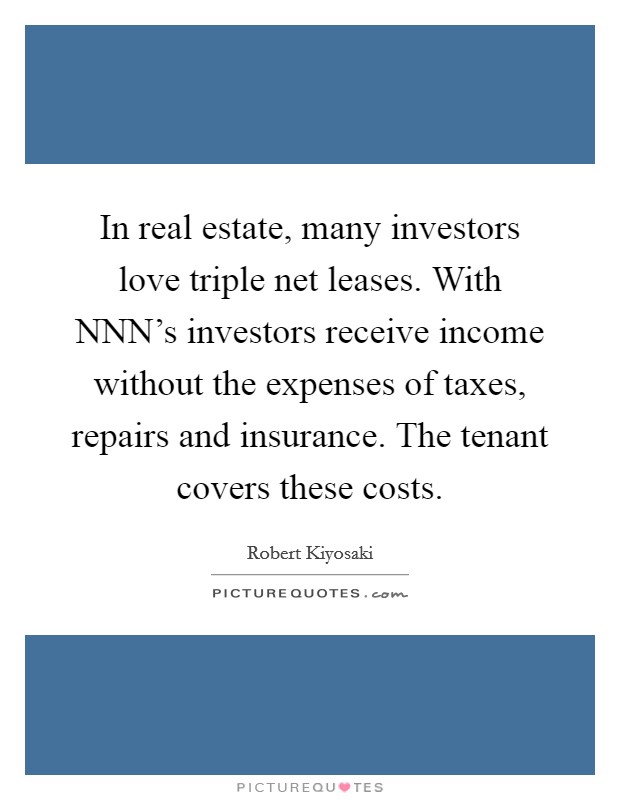 In real estate, many investors love triple net leases. With NNN's investors receive income without the expenses of taxes, repairs and insurance. The tenant covers these costs Picture Quote #1