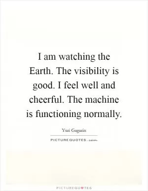 I am watching the Earth. The visibility is good. I feel well and cheerful. The machine is functioning normally Picture Quote #1